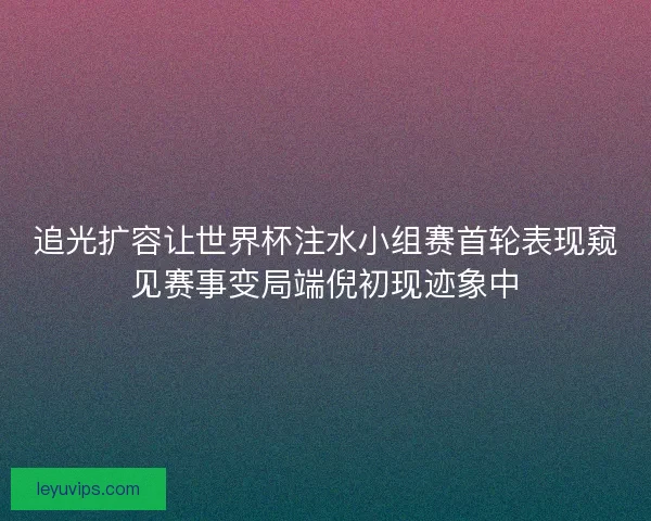 追光扩容让世界杯注水小组赛首轮表现窥见赛事变局端倪初现迹象中